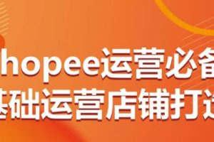 Shopee运营必备基础运营店铺打造，多层次的教你从0-1运营店铺